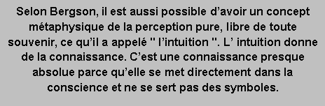 Zone de Texte: Selon Bergson, il est aussi possible davoir un concept mtaphysique de la perception pure, libre de toute souvenir, ce quil a appel " lintuition ". L intuition donne de la connaissance. Cest une connaissance presque absolue parce quelle se met directement dans la conscience et ne se sert pas des symboles. 